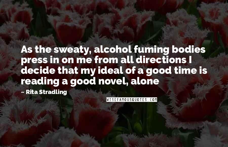 Rita Stradling Quotes: As the sweaty, alcohol fuming bodies press in on me from all directions I decide that my ideal of a good time is reading a good novel, alone