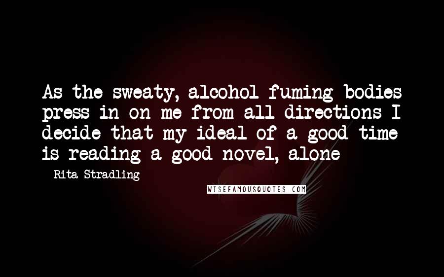 Rita Stradling Quotes: As the sweaty, alcohol fuming bodies press in on me from all directions I decide that my ideal of a good time is reading a good novel, alone