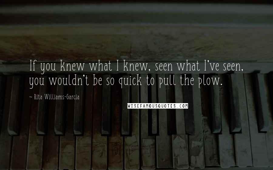 Rita Williams-Garcia Quotes: If you knew what I knew, seen what I've seen, you wouldn't be so quick to pull the plow.