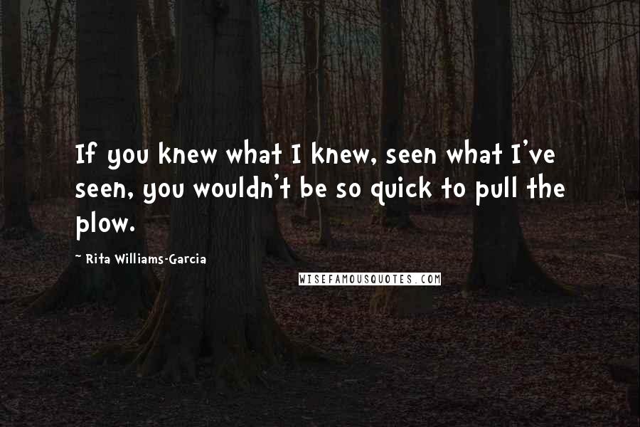 Rita Williams-Garcia Quotes: If you knew what I knew, seen what I've seen, you wouldn't be so quick to pull the plow.