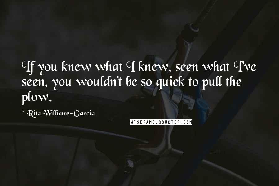 Rita Williams-Garcia Quotes: If you knew what I knew, seen what I've seen, you wouldn't be so quick to pull the plow.