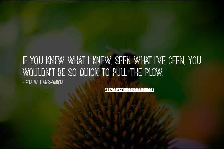 Rita Williams-Garcia Quotes: If you knew what I knew, seen what I've seen, you wouldn't be so quick to pull the plow.