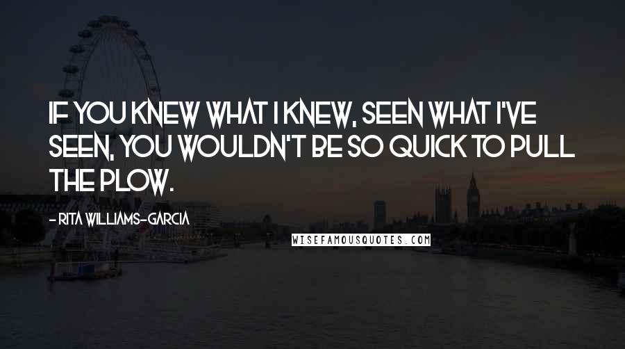 Rita Williams-Garcia Quotes: If you knew what I knew, seen what I've seen, you wouldn't be so quick to pull the plow.