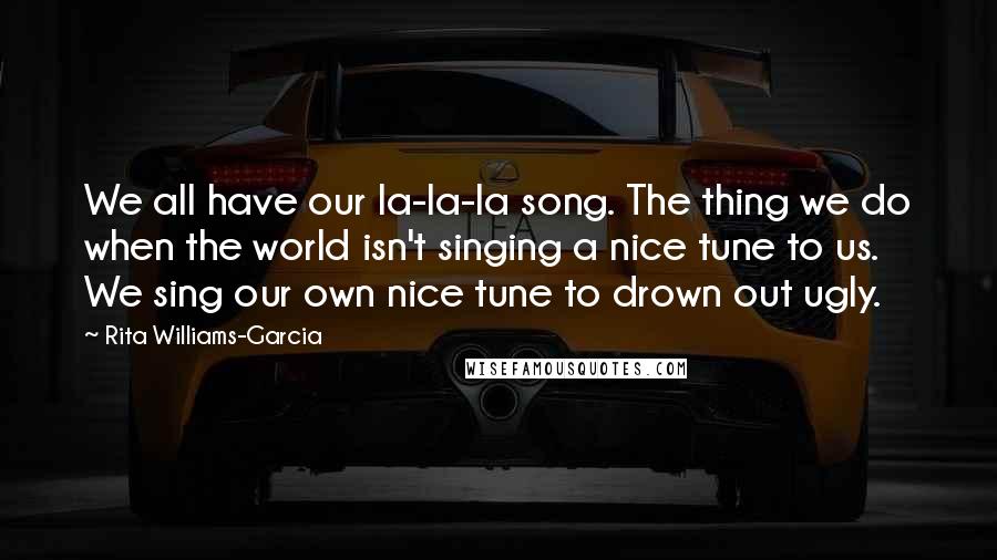 Rita Williams-Garcia Quotes: We all have our la-la-la song. The thing we do when the world isn't singing a nice tune to us. We sing our own nice tune to drown out ugly.