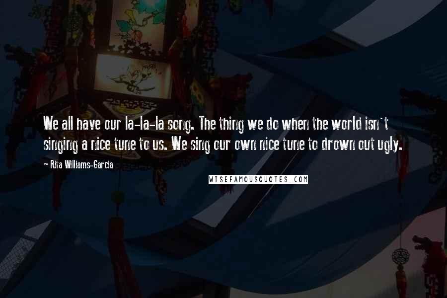 Rita Williams-Garcia Quotes: We all have our la-la-la song. The thing we do when the world isn't singing a nice tune to us. We sing our own nice tune to drown out ugly.