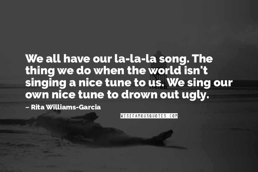 Rita Williams-Garcia Quotes: We all have our la-la-la song. The thing we do when the world isn't singing a nice tune to us. We sing our own nice tune to drown out ugly.