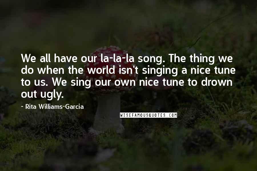 Rita Williams-Garcia Quotes: We all have our la-la-la song. The thing we do when the world isn't singing a nice tune to us. We sing our own nice tune to drown out ugly.