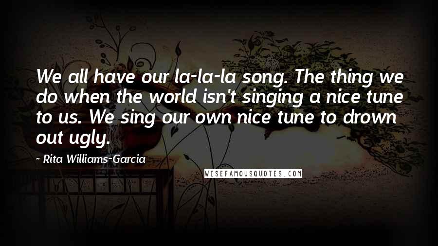 Rita Williams-Garcia Quotes: We all have our la-la-la song. The thing we do when the world isn't singing a nice tune to us. We sing our own nice tune to drown out ugly.