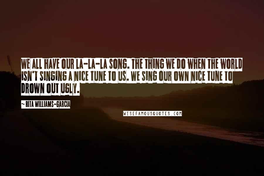 Rita Williams-Garcia Quotes: We all have our la-la-la song. The thing we do when the world isn't singing a nice tune to us. We sing our own nice tune to drown out ugly.