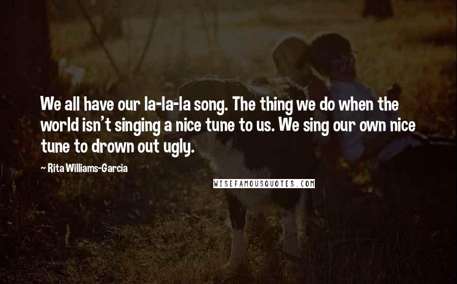 Rita Williams-Garcia Quotes: We all have our la-la-la song. The thing we do when the world isn't singing a nice tune to us. We sing our own nice tune to drown out ugly.