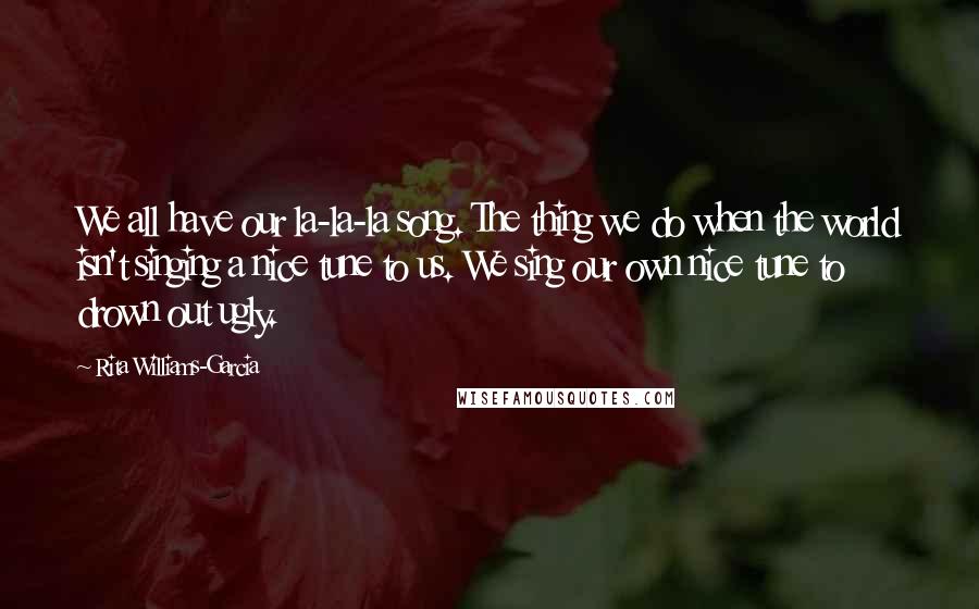 Rita Williams-Garcia Quotes: We all have our la-la-la song. The thing we do when the world isn't singing a nice tune to us. We sing our own nice tune to drown out ugly.