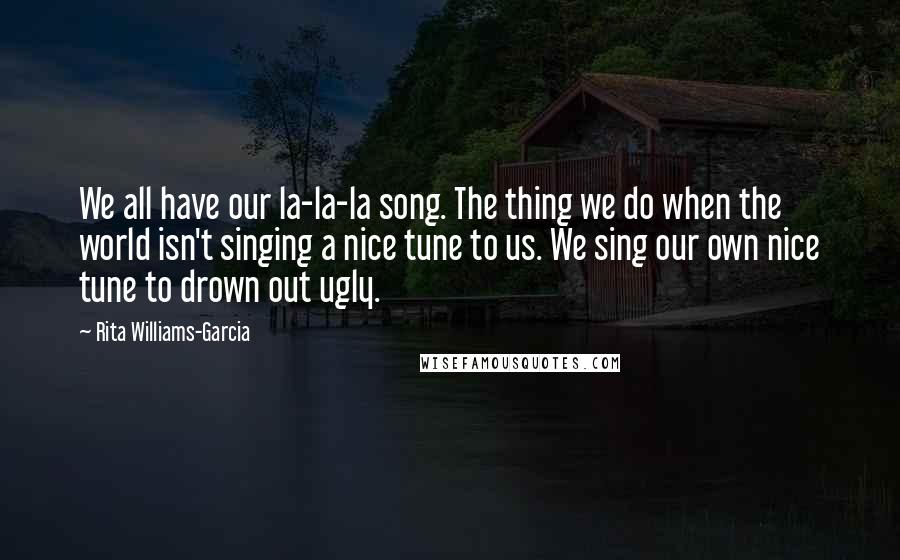 Rita Williams-Garcia Quotes: We all have our la-la-la song. The thing we do when the world isn't singing a nice tune to us. We sing our own nice tune to drown out ugly.
