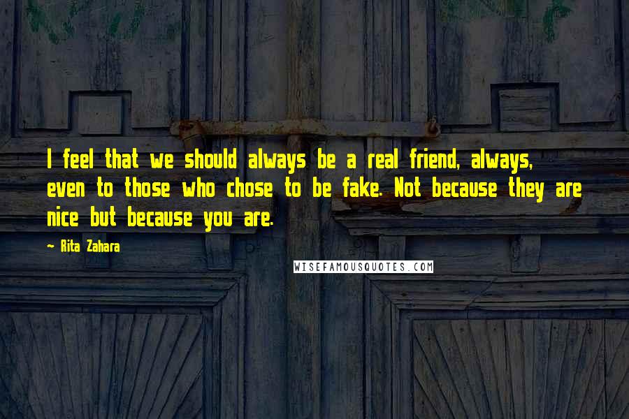 Rita Zahara Quotes: I feel that we should always be a real friend, always, even to those who chose to be fake. Not because they are nice but because you are.