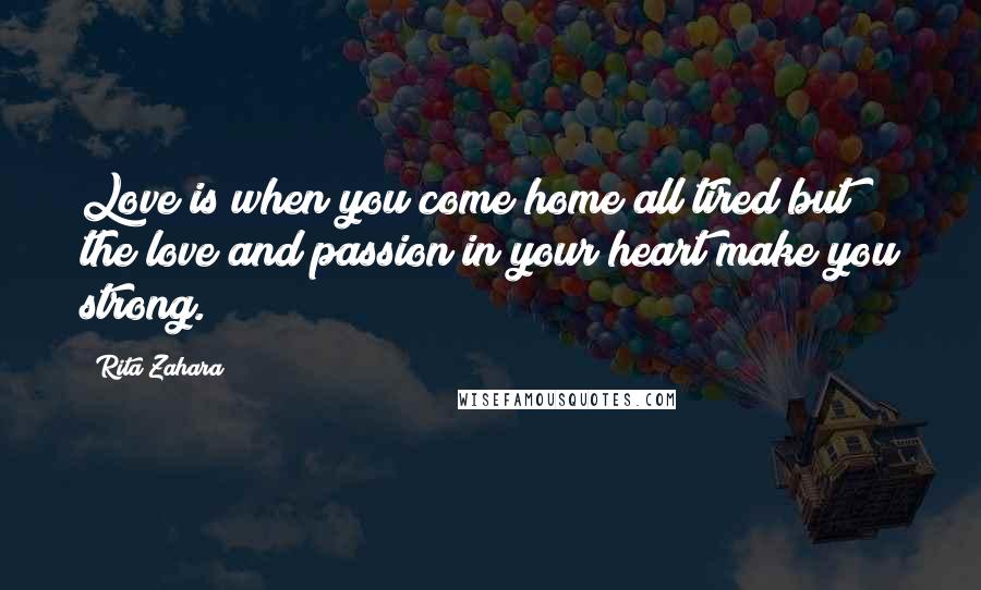Rita Zahara Quotes: Love is when you come home all tired but the love and passion in your heart make you strong.