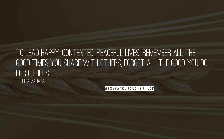 Rita Zahara Quotes: To lead happy, contented, peaceful lives, remember all the good times you share with others, forget all the good you do for others.