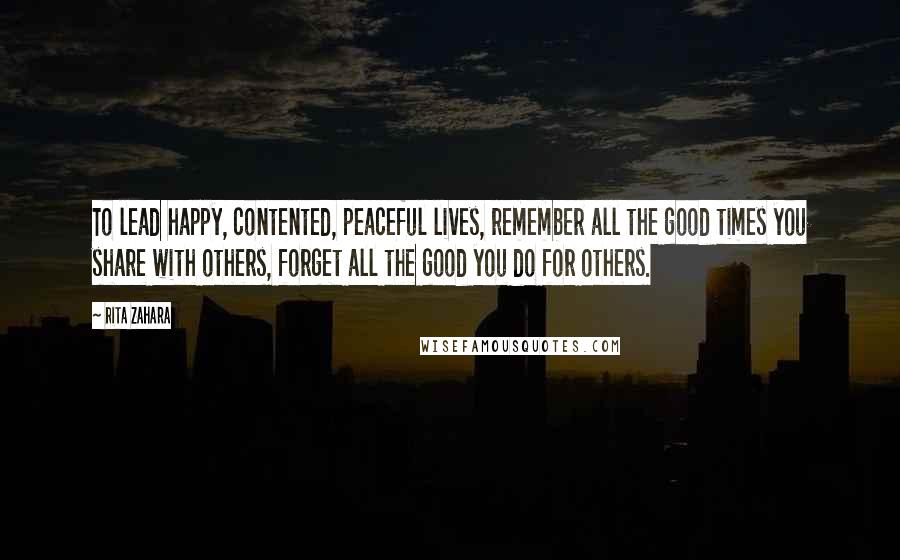 Rita Zahara Quotes: To lead happy, contented, peaceful lives, remember all the good times you share with others, forget all the good you do for others.