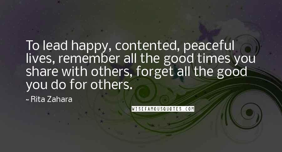 Rita Zahara Quotes: To lead happy, contented, peaceful lives, remember all the good times you share with others, forget all the good you do for others.
