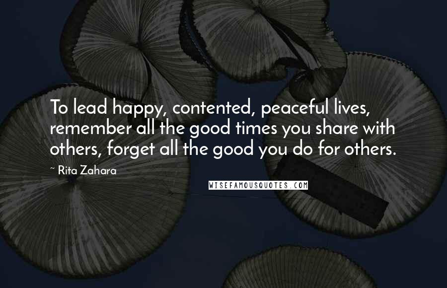 Rita Zahara Quotes: To lead happy, contented, peaceful lives, remember all the good times you share with others, forget all the good you do for others.