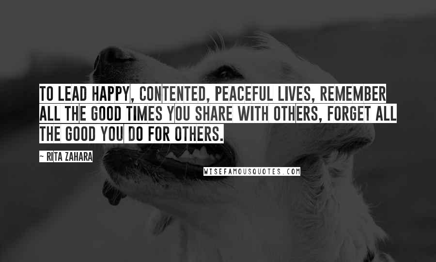Rita Zahara Quotes: To lead happy, contented, peaceful lives, remember all the good times you share with others, forget all the good you do for others.
