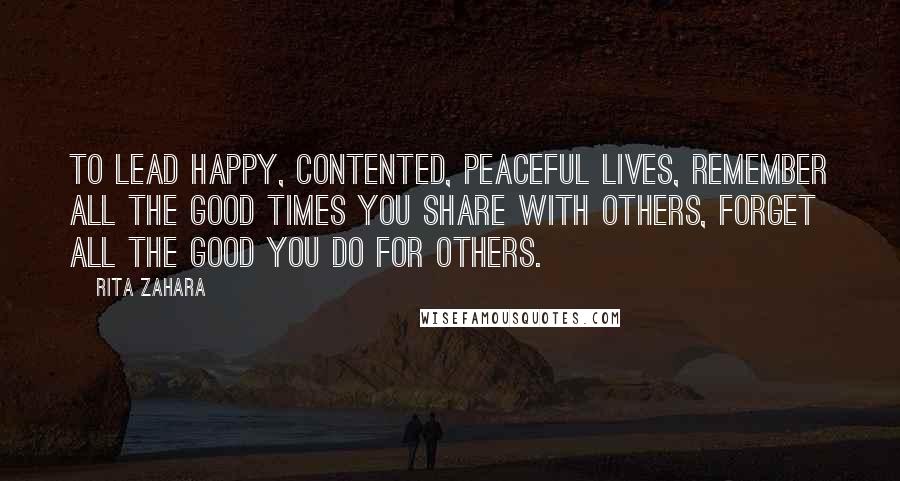 Rita Zahara Quotes: To lead happy, contented, peaceful lives, remember all the good times you share with others, forget all the good you do for others.
