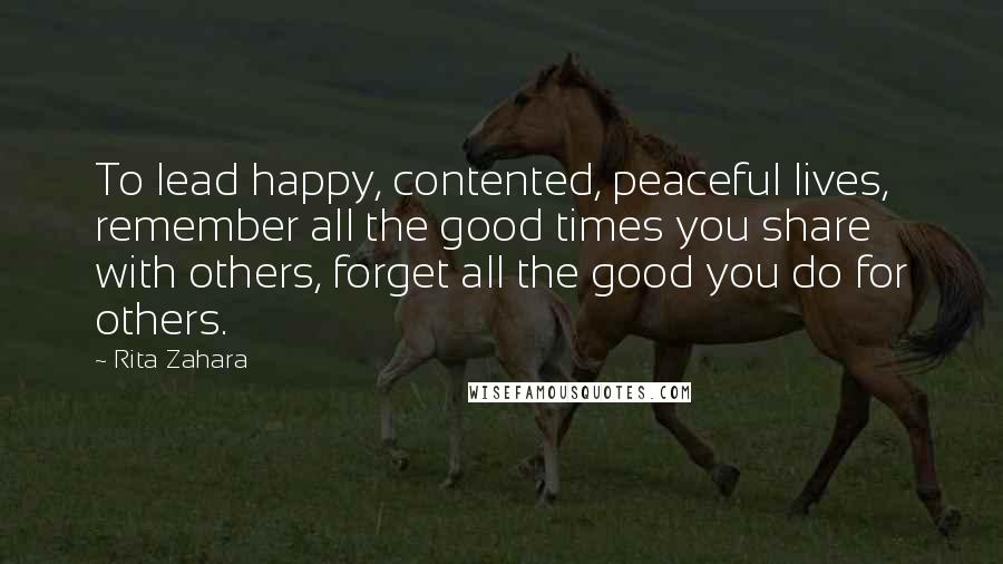 Rita Zahara Quotes: To lead happy, contented, peaceful lives, remember all the good times you share with others, forget all the good you do for others.
