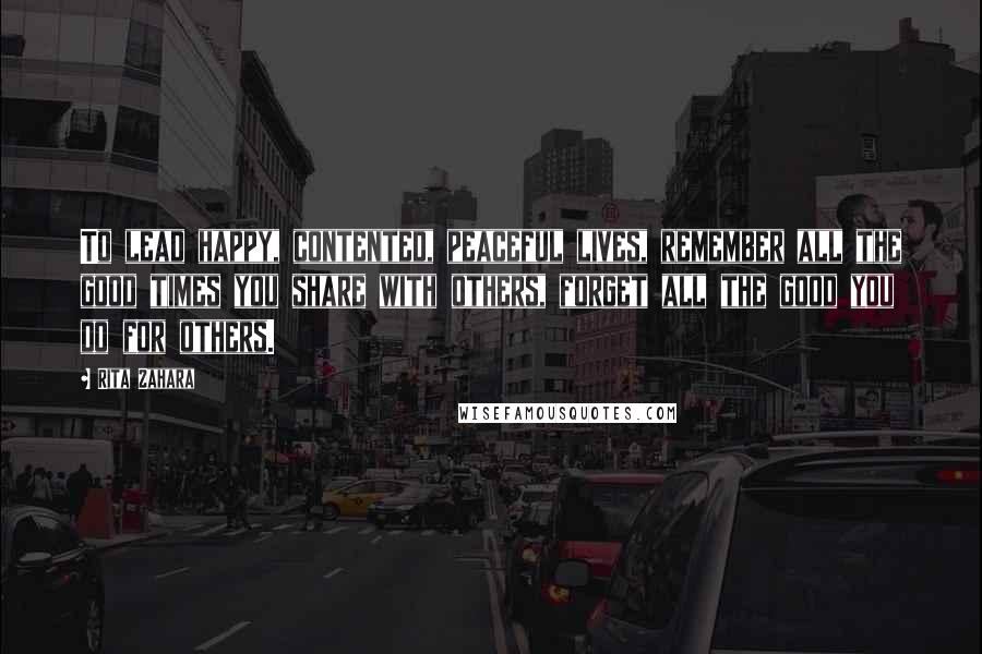 Rita Zahara Quotes: To lead happy, contented, peaceful lives, remember all the good times you share with others, forget all the good you do for others.