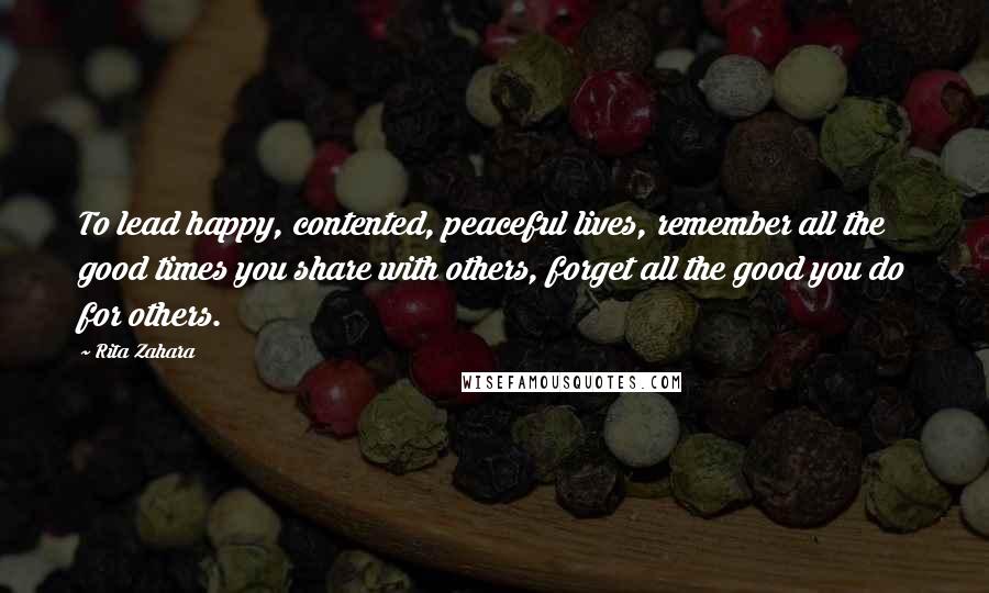 Rita Zahara Quotes: To lead happy, contented, peaceful lives, remember all the good times you share with others, forget all the good you do for others.