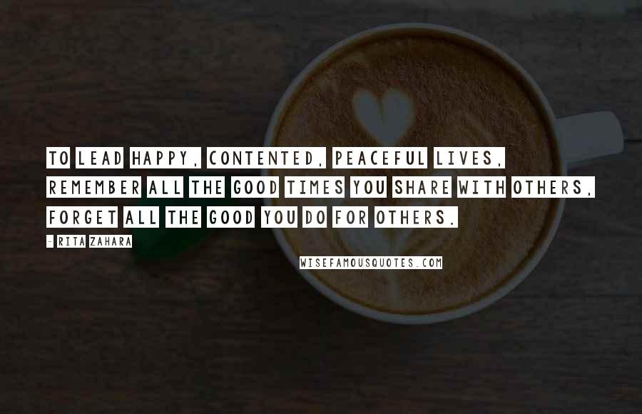 Rita Zahara Quotes: To lead happy, contented, peaceful lives, remember all the good times you share with others, forget all the good you do for others.