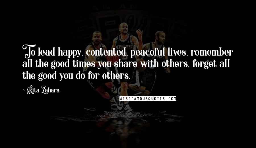 Rita Zahara Quotes: To lead happy, contented, peaceful lives, remember all the good times you share with others, forget all the good you do for others.