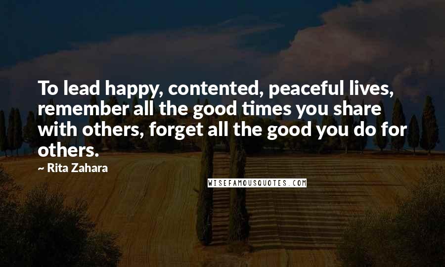 Rita Zahara Quotes: To lead happy, contented, peaceful lives, remember all the good times you share with others, forget all the good you do for others.