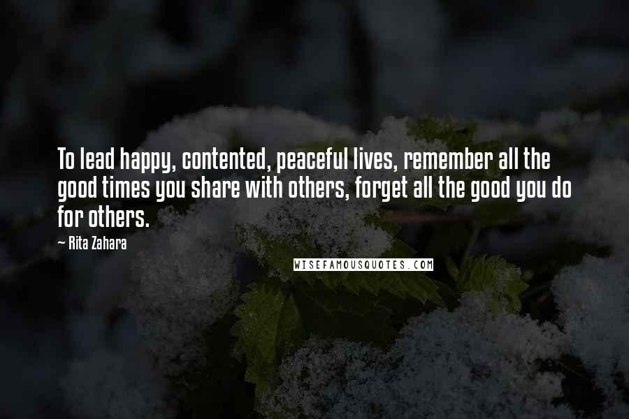 Rita Zahara Quotes: To lead happy, contented, peaceful lives, remember all the good times you share with others, forget all the good you do for others.