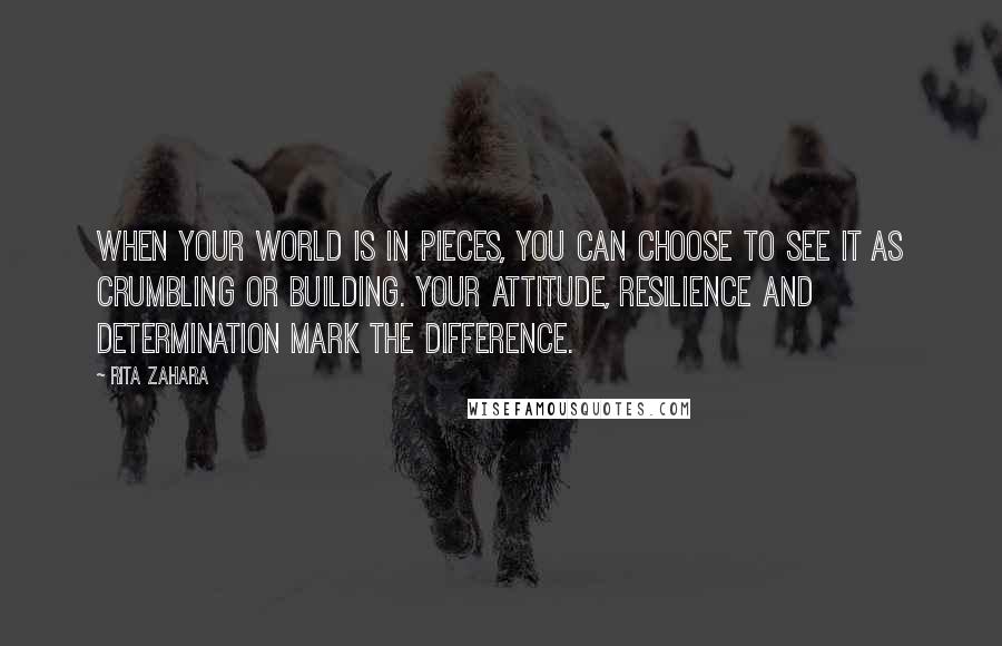 Rita Zahara Quotes: When your world is in pieces, you can choose to see it as crumbling or building. Your attitude, resilience and determination mark the difference.