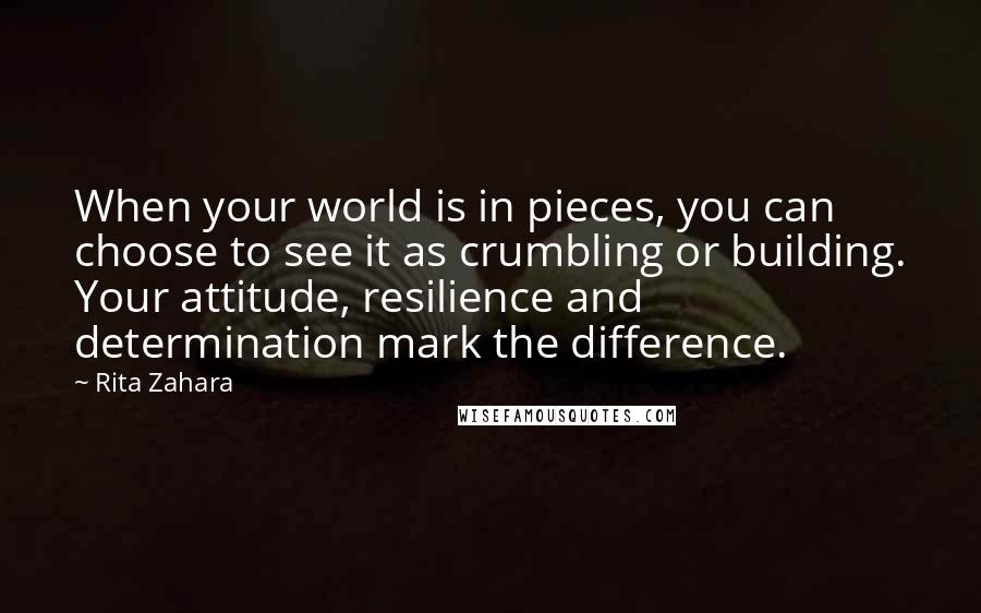 Rita Zahara Quotes: When your world is in pieces, you can choose to see it as crumbling or building. Your attitude, resilience and determination mark the difference.