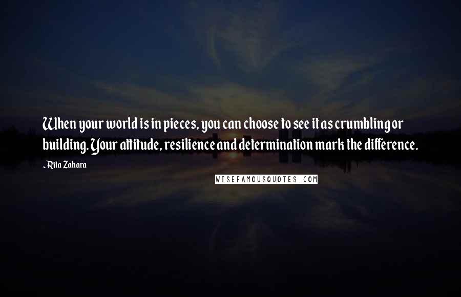 Rita Zahara Quotes: When your world is in pieces, you can choose to see it as crumbling or building. Your attitude, resilience and determination mark the difference.