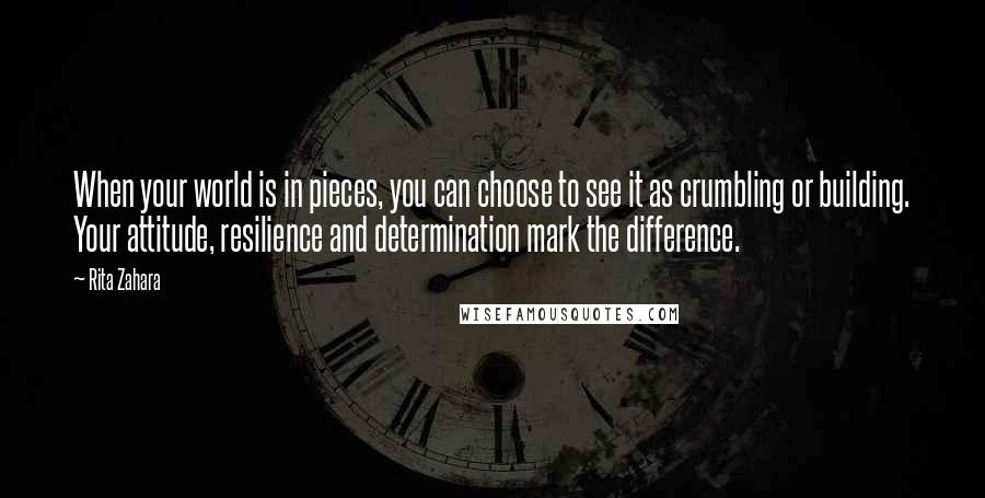 Rita Zahara Quotes: When your world is in pieces, you can choose to see it as crumbling or building. Your attitude, resilience and determination mark the difference.