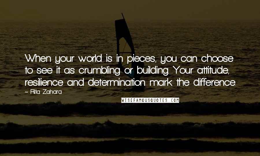 Rita Zahara Quotes: When your world is in pieces, you can choose to see it as crumbling or building. Your attitude, resilience and determination mark the difference.