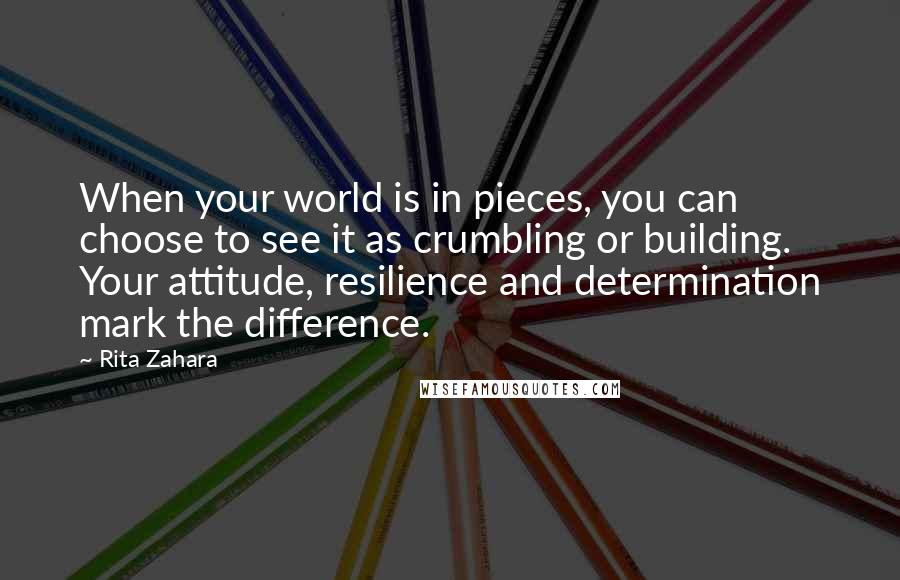 Rita Zahara Quotes: When your world is in pieces, you can choose to see it as crumbling or building. Your attitude, resilience and determination mark the difference.