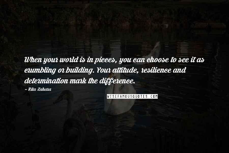 Rita Zahara Quotes: When your world is in pieces, you can choose to see it as crumbling or building. Your attitude, resilience and determination mark the difference.