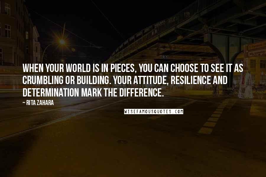 Rita Zahara Quotes: When your world is in pieces, you can choose to see it as crumbling or building. Your attitude, resilience and determination mark the difference.