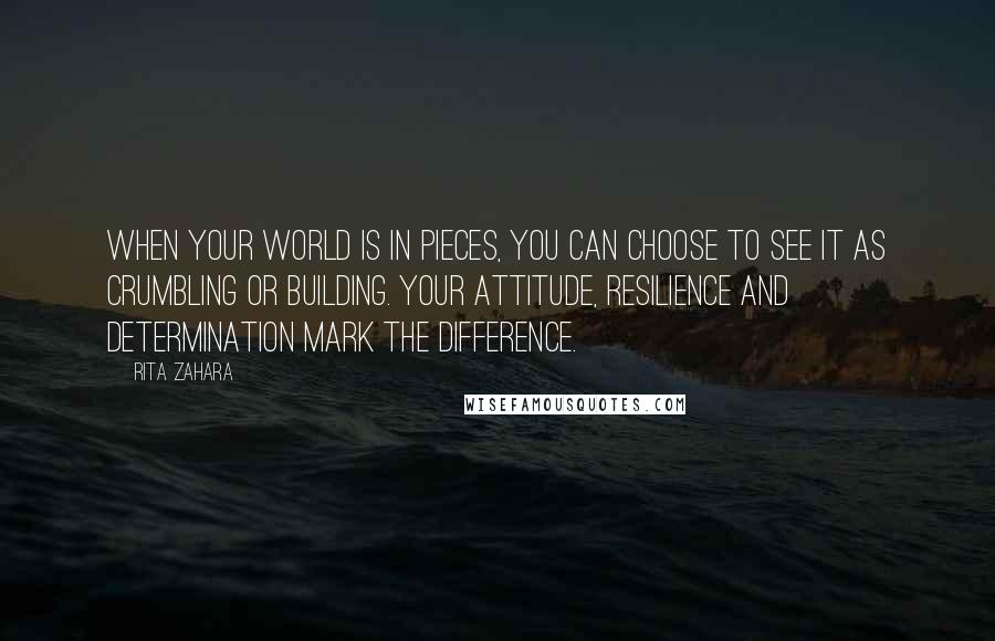 Rita Zahara Quotes: When your world is in pieces, you can choose to see it as crumbling or building. Your attitude, resilience and determination mark the difference.