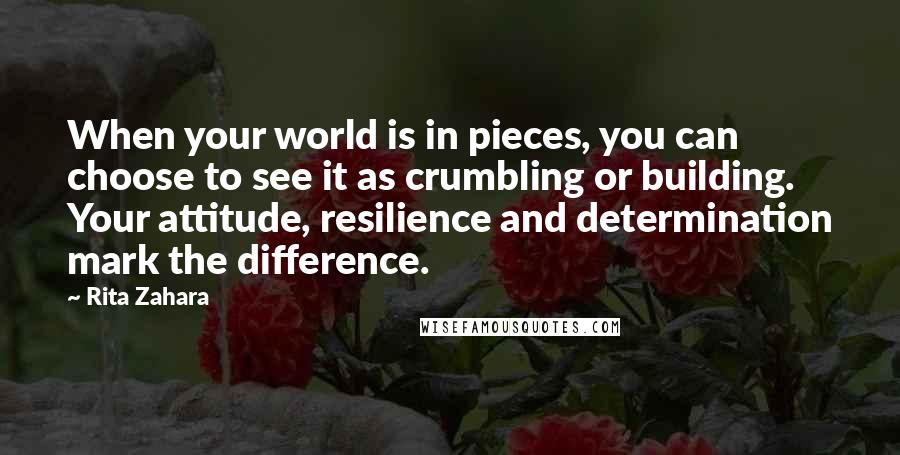 Rita Zahara Quotes: When your world is in pieces, you can choose to see it as crumbling or building. Your attitude, resilience and determination mark the difference.