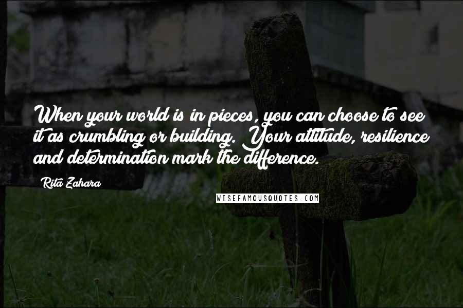 Rita Zahara Quotes: When your world is in pieces, you can choose to see it as crumbling or building. Your attitude, resilience and determination mark the difference.