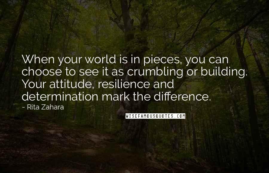 Rita Zahara Quotes: When your world is in pieces, you can choose to see it as crumbling or building. Your attitude, resilience and determination mark the difference.