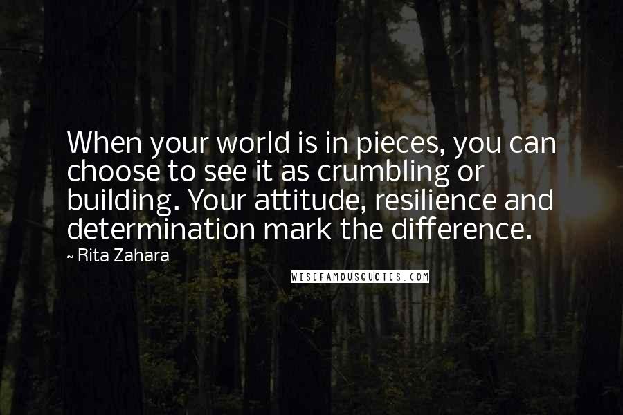 Rita Zahara Quotes: When your world is in pieces, you can choose to see it as crumbling or building. Your attitude, resilience and determination mark the difference.