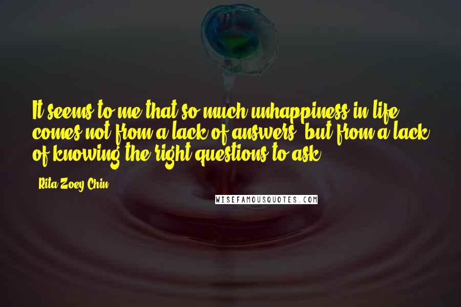 Rita Zoey Chin Quotes: It seems to me that so much unhappiness in life comes not from a lack of answers, but from a lack of knowing the right questions to ask.