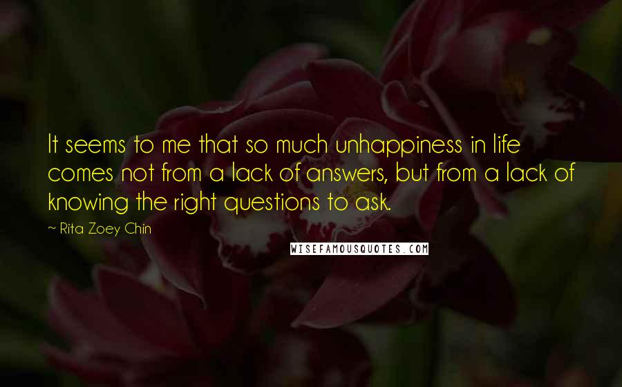 Rita Zoey Chin Quotes: It seems to me that so much unhappiness in life comes not from a lack of answers, but from a lack of knowing the right questions to ask.