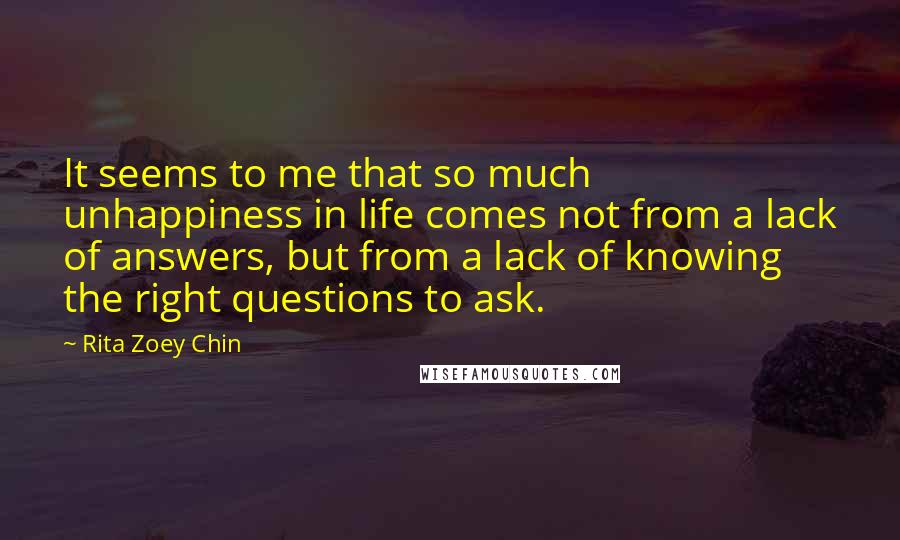 Rita Zoey Chin Quotes: It seems to me that so much unhappiness in life comes not from a lack of answers, but from a lack of knowing the right questions to ask.