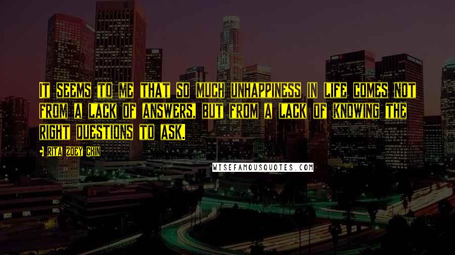 Rita Zoey Chin Quotes: It seems to me that so much unhappiness in life comes not from a lack of answers, but from a lack of knowing the right questions to ask.