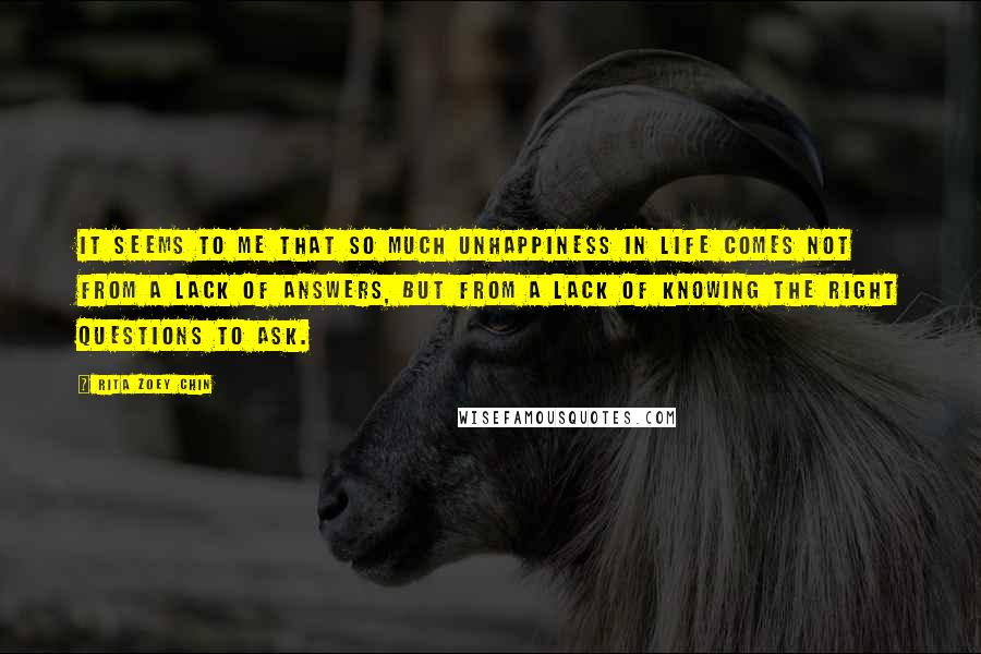 Rita Zoey Chin Quotes: It seems to me that so much unhappiness in life comes not from a lack of answers, but from a lack of knowing the right questions to ask.