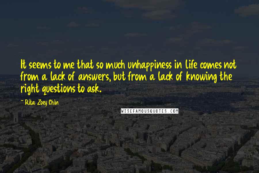 Rita Zoey Chin Quotes: It seems to me that so much unhappiness in life comes not from a lack of answers, but from a lack of knowing the right questions to ask.